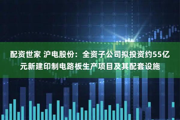 配资世家 沪电股份：全资子公司拟投资约55亿元新建印制电路板生产项目及其配套设施