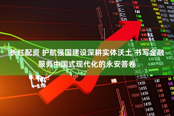 长红配资 护航强国建设深耕实体沃土 书写金融服务中国式现代化的永安答卷
