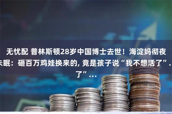 无忧配 普林斯顿28岁中国博士去世！海淀妈彻夜未眠：砸百万鸡娃换来的, 竟是孩子说“我不想活了”…