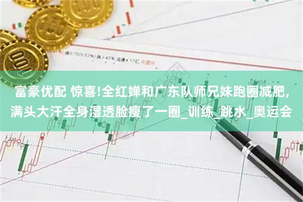 富豪优配 惊喜!全红婵和广东队师兄妹跑圈减肥,满头大汗全身湿透脸瘦了一圈_训练_跳水_奥运会