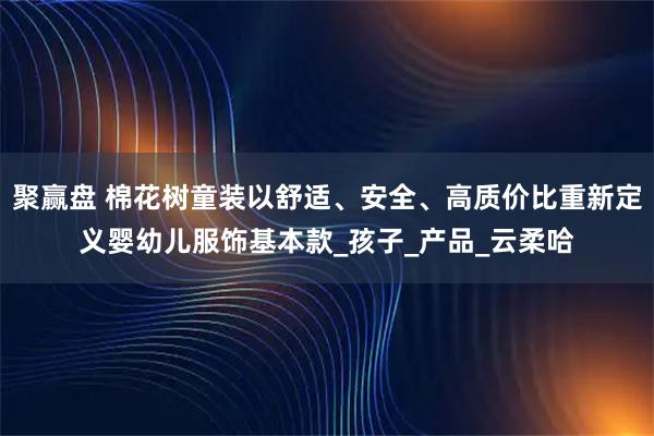 聚赢盘 棉花树童装以舒适、安全、高质价比重新定义婴幼儿服饰基本款_孩子_产品_云柔哈