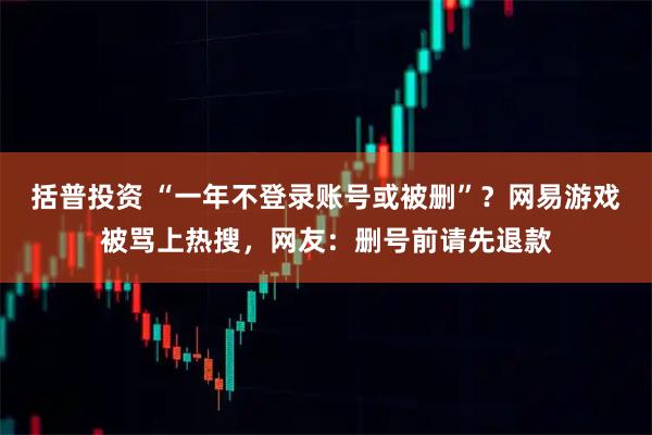 括普投资 “一年不登录账号或被删”?网易游戏被骂上热搜,网友:删号前请先退款