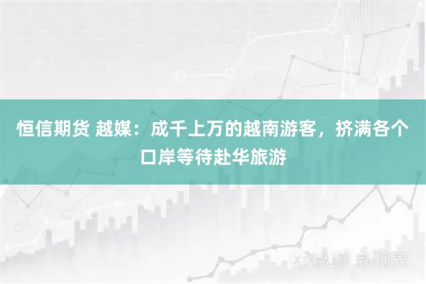 恒信期货 越媒：成千上万的越南游客，挤满各个口岸等待赴华旅游