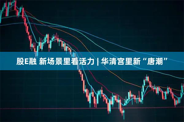 股E融 新场景里看活力 | 华清宫里新“唐潮”